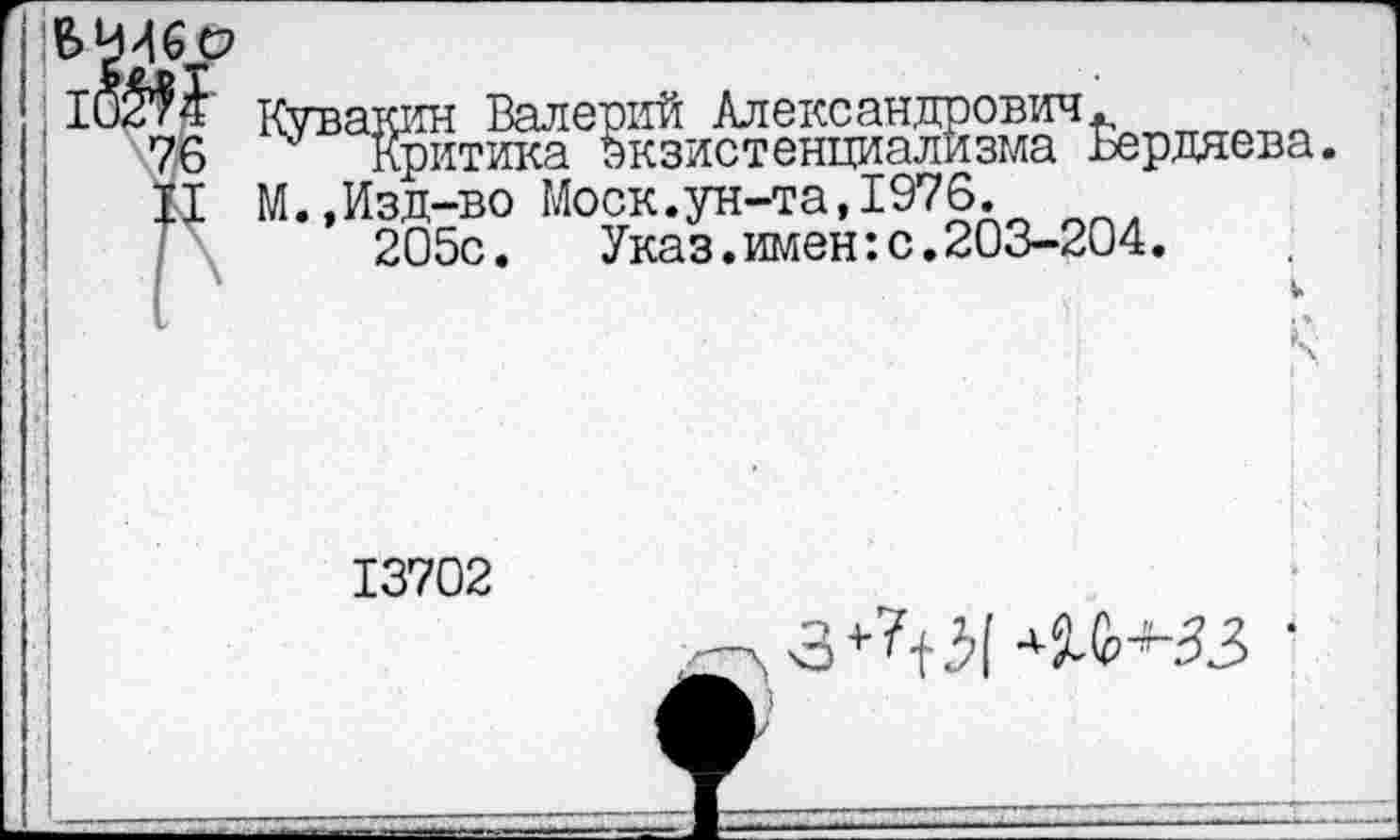 ﻿Кувакин Валерий Александрович
Критика экзистенциализма
М.,Изд-во Моск.ун-та,1976.
205с. Указ.имен:с.203-204.
13702
Бердяева.
->з+Л5( щ+зз ■